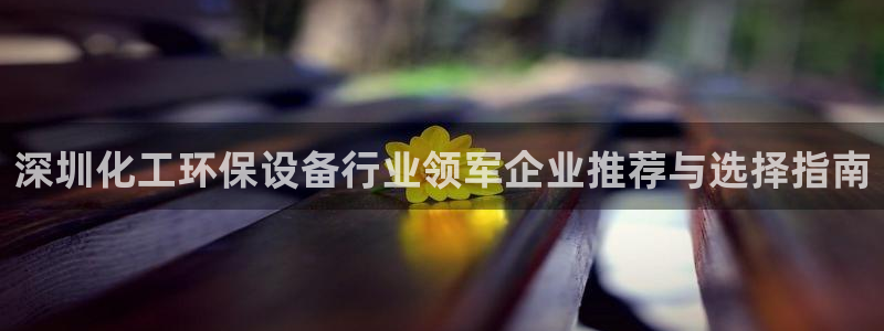 亿万先生下载网址app：深圳化工环保设备行业领军企业推荐与选择指南